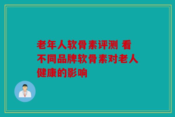 老年人软骨素评测 看不同品牌软骨素对老人健康的影响