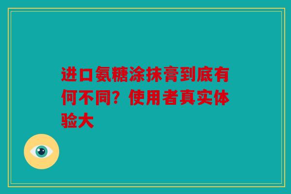 进口氨糖涂抹膏到底有何不同？使用者真实体验大