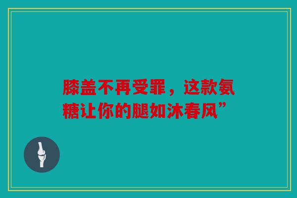 膝盖不再受罪，这款氨糖让你的腿如沐春风”