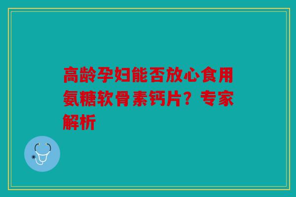 高龄孕妇能否放心食用氨糖软骨素钙片？专家解析